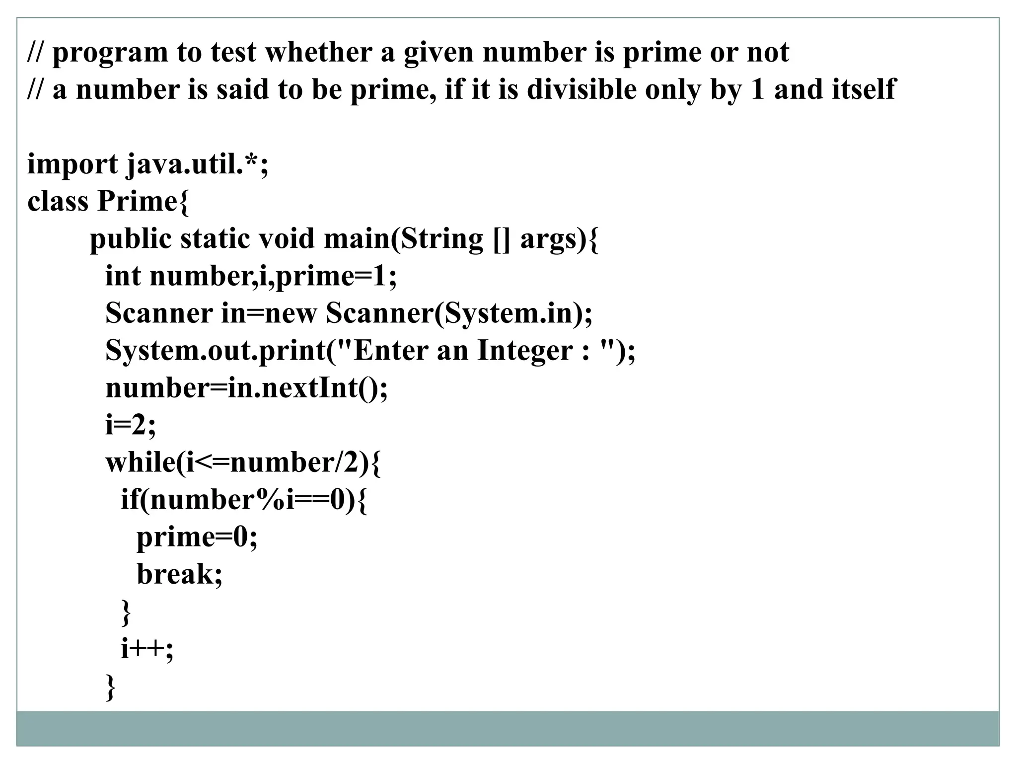 // program to test whether a given number is prime or not
// a number is said to be prime, if it is divisible only by 1 and itself
import java.util.*;
class Prime{
public static void main(String [] args){
int number,i,prime=1;
Scanner in=new Scanner(System.in);
System.out.print("Enter an Integer : ");
number=in.nextInt();
i=2;
while(i<=number/2){
if(number%i==0){
prime=0;
break;
}
i++;
}
 