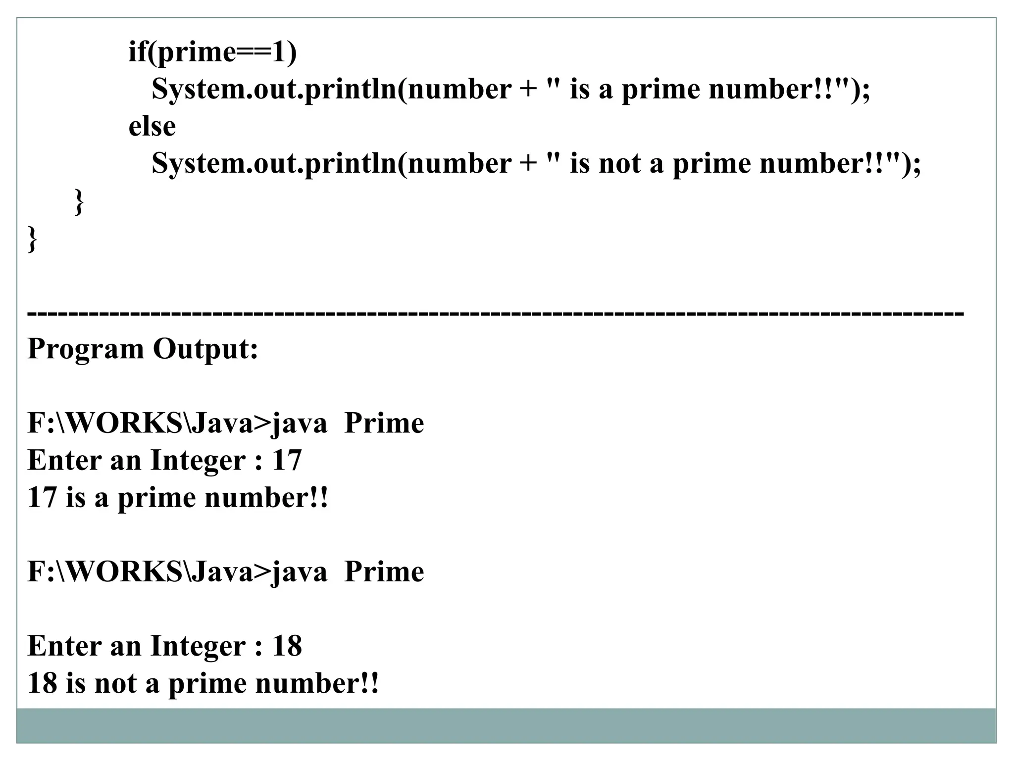 if(prime==1)
System.out.println(number + " is a prime number!!");
else
System.out.println(number + " is not a prime number!!");
}
}
-------------------------------------------------------------------------------------------
Program Output:
F:WORKSJava>java Prime
Enter an Integer : 17
17 is a prime number!!
F:WORKSJava>java Prime
Enter an Integer : 18
18 is not a prime number!!
 