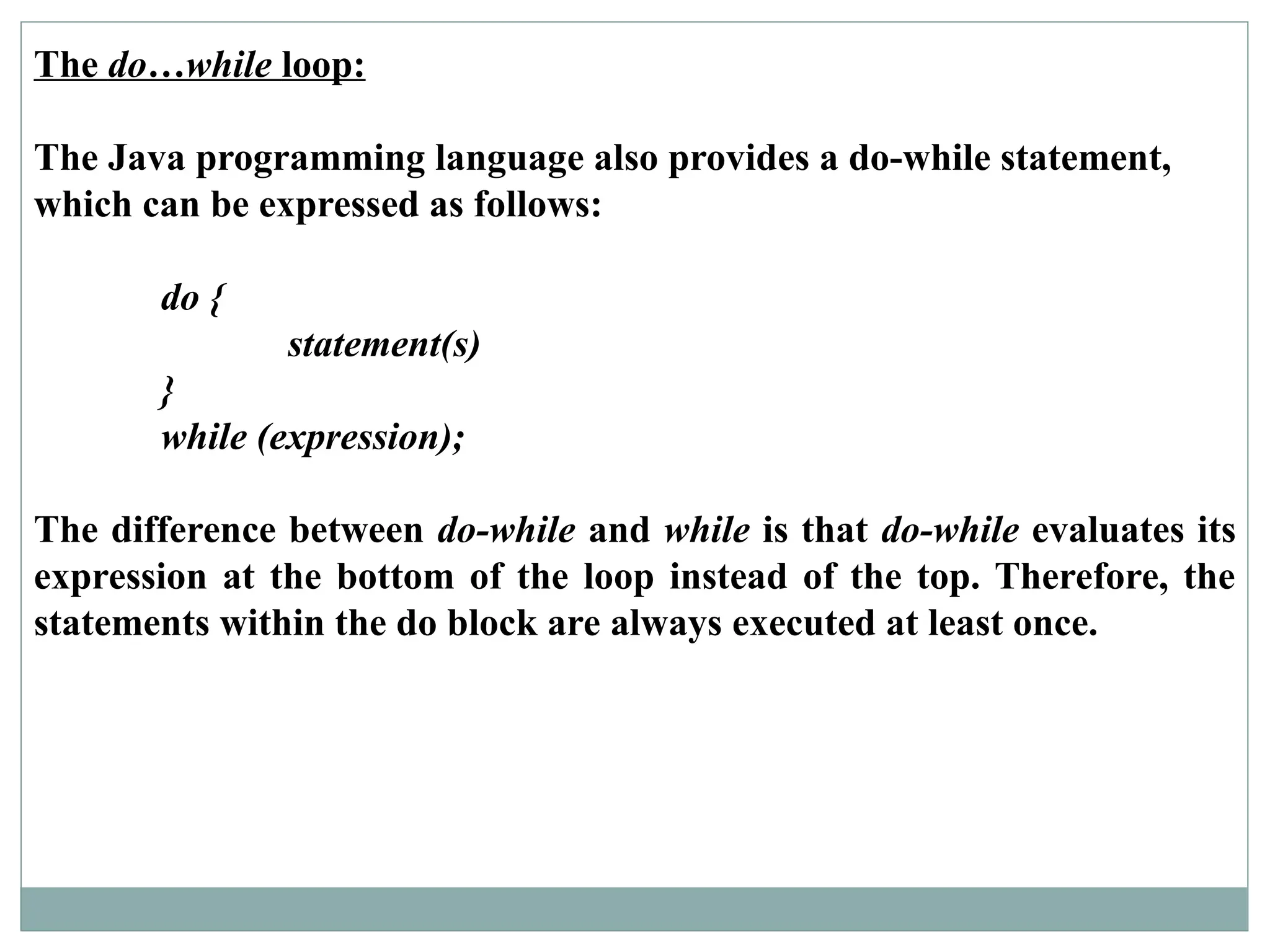 The do…while loop:
The Java programming language also provides a do-while statement,
which can be expressed as follows:
do {
statement(s)
}
while (expression);
The difference between do-while and while is that do-while evaluates its
expression at the bottom of the loop instead of the top. Therefore, the
statements within the do block are always executed at least once.
 