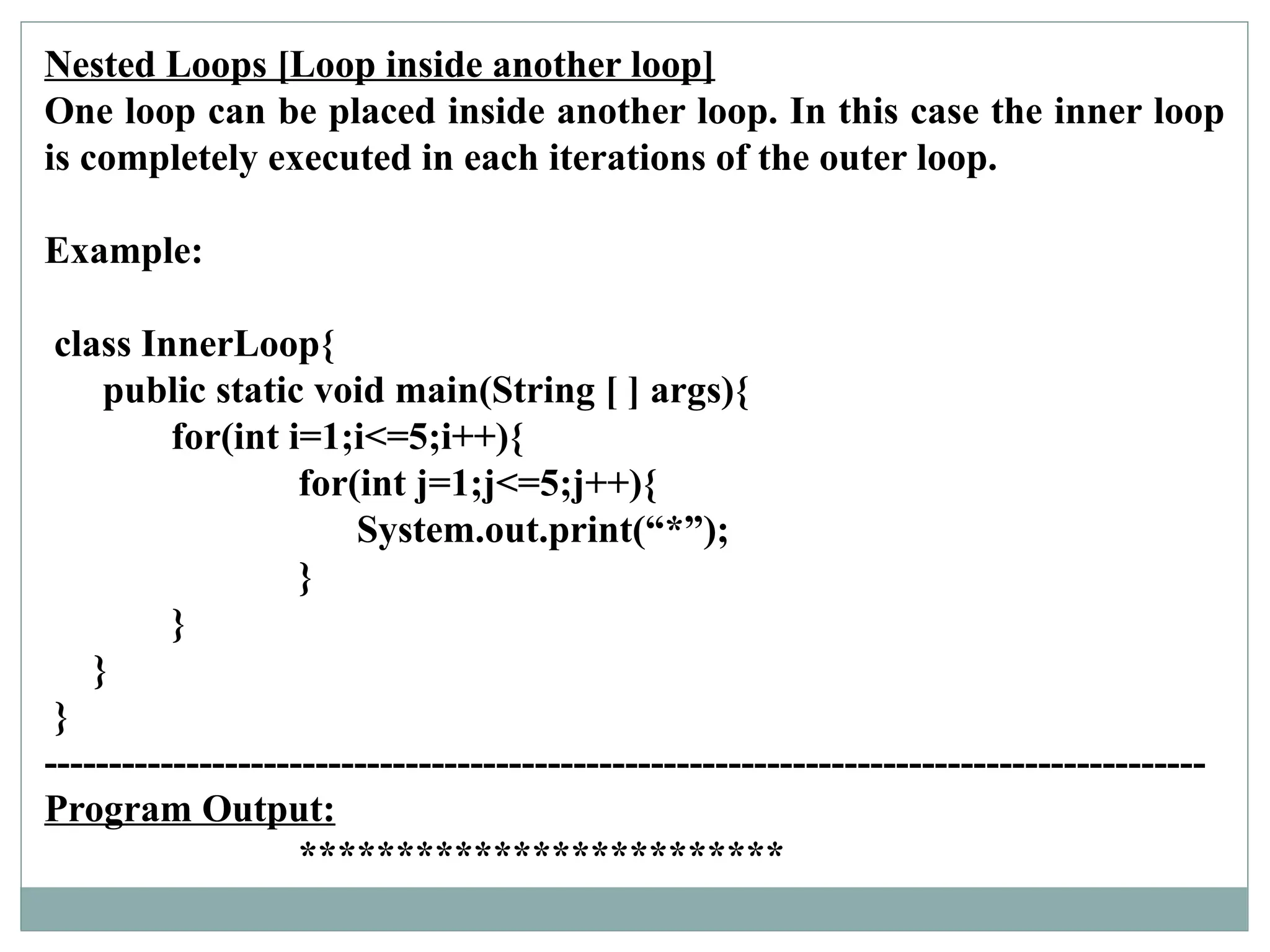 Nested Loops [Loop inside another loop]
One loop can be placed inside another loop. In this case the inner loop
is completely executed in each iterations of the outer loop.
Example:
class InnerLoop{
public static void main(String [ ] args){
for(int i=1;i<=5;i++){
for(int j=1;j<=5;j++){
System.out.print(“*”);
}
}
}
}
------------------------------------------------------------------------------------------
Program Output:
*************************
 