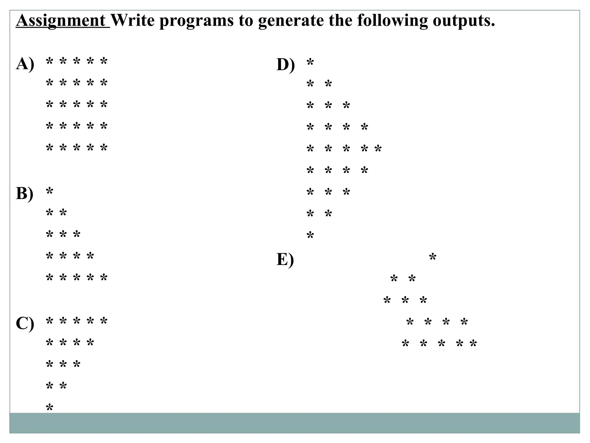 Assignment Write programs to generate the following outputs.
A) * * * * *
* * * * *
* * * * *
* * * * *
* * * * *
B) *
* *
* * *
* * * *
* * * * *
C) * * * * *
* * * *
* * *
* *
*
D) *
* *
* * *
* * * *
* * * * *
* * * *
* * *
* *
*
E) *
* *
* * *
* * * *
* * * * *
 
