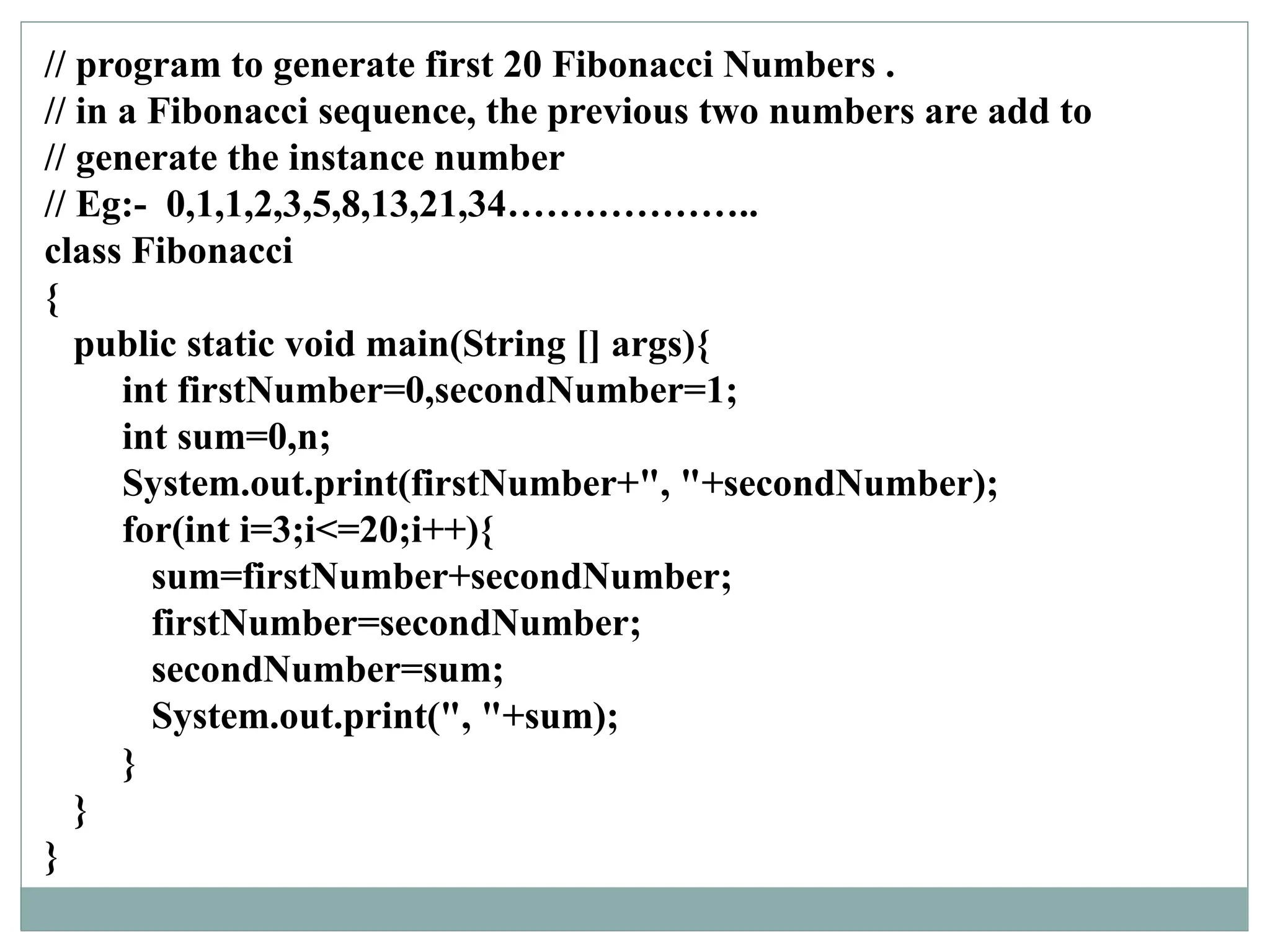 // program to generate first 20 Fibonacci Numbers .
// in a Fibonacci sequence, the previous two numbers are add to
// generate the instance number
// Eg:- 0,1,1,2,3,5,8,13,21,34………………..
class Fibonacci
{
public static void main(String [] args){
int firstNumber=0,secondNumber=1;
int sum=0,n;
System.out.print(firstNumber+", "+secondNumber);
for(int i=3;i<=20;i++){
sum=firstNumber+secondNumber;
firstNumber=secondNumber;
secondNumber=sum;
System.out.print(", "+sum);
}
}
}
 