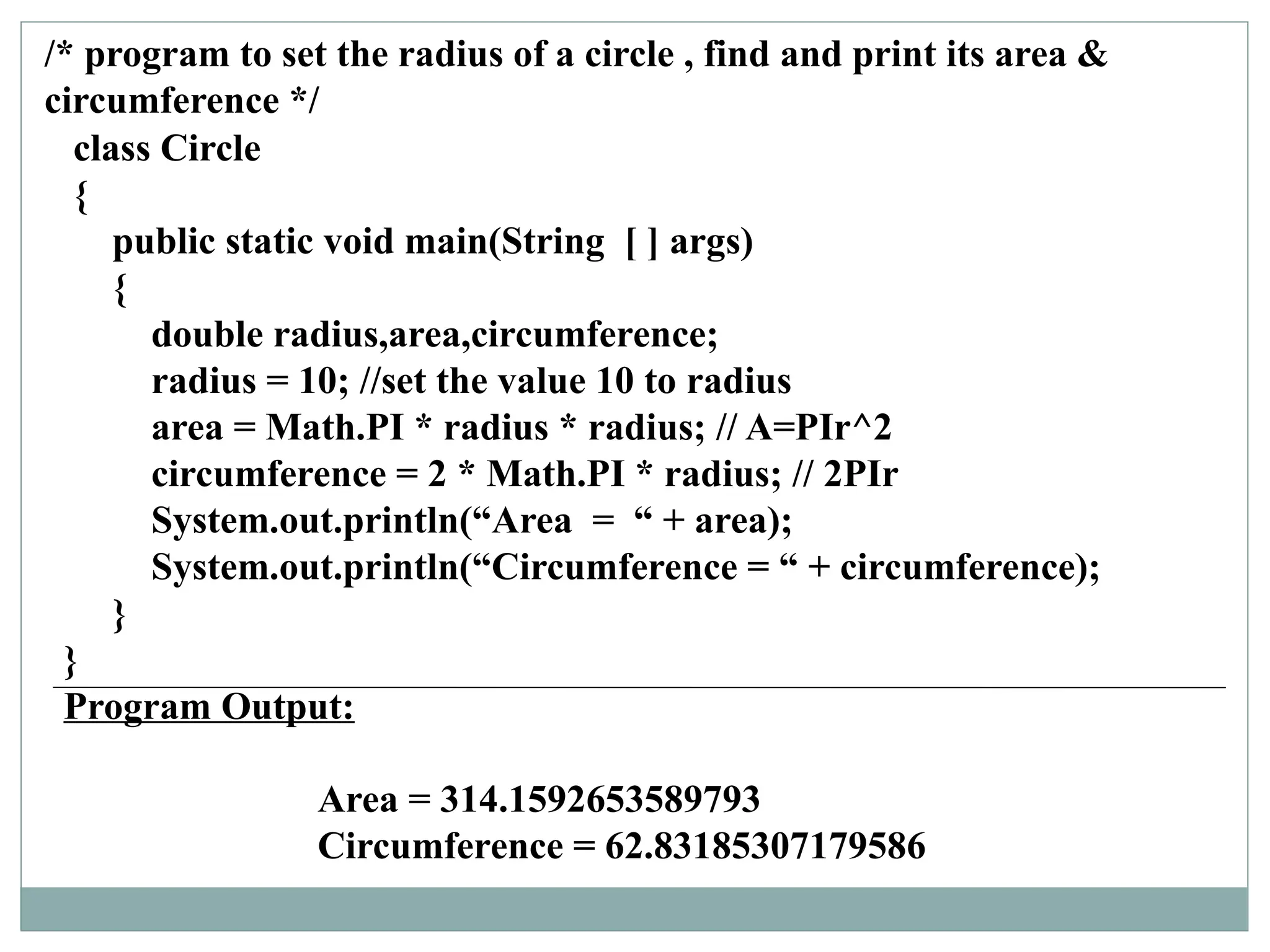class Circle
{
public static void main(String [ ] args)
{
double radius,area,circumference;
radius = 10; //set the value 10 to radius
area = Math.PI * radius * radius; // A=PIr^2
circumference = 2 * Math.PI * radius; // 2PIr
System.out.println(“Area = “ + area);
System.out.println(“Circumference = “ + circumference);
}
}
Program Output:
Area = 314.1592653589793
Circumference = 62.83185307179586
/* program to set the radius of a circle , find and print its area &
circumference */
 