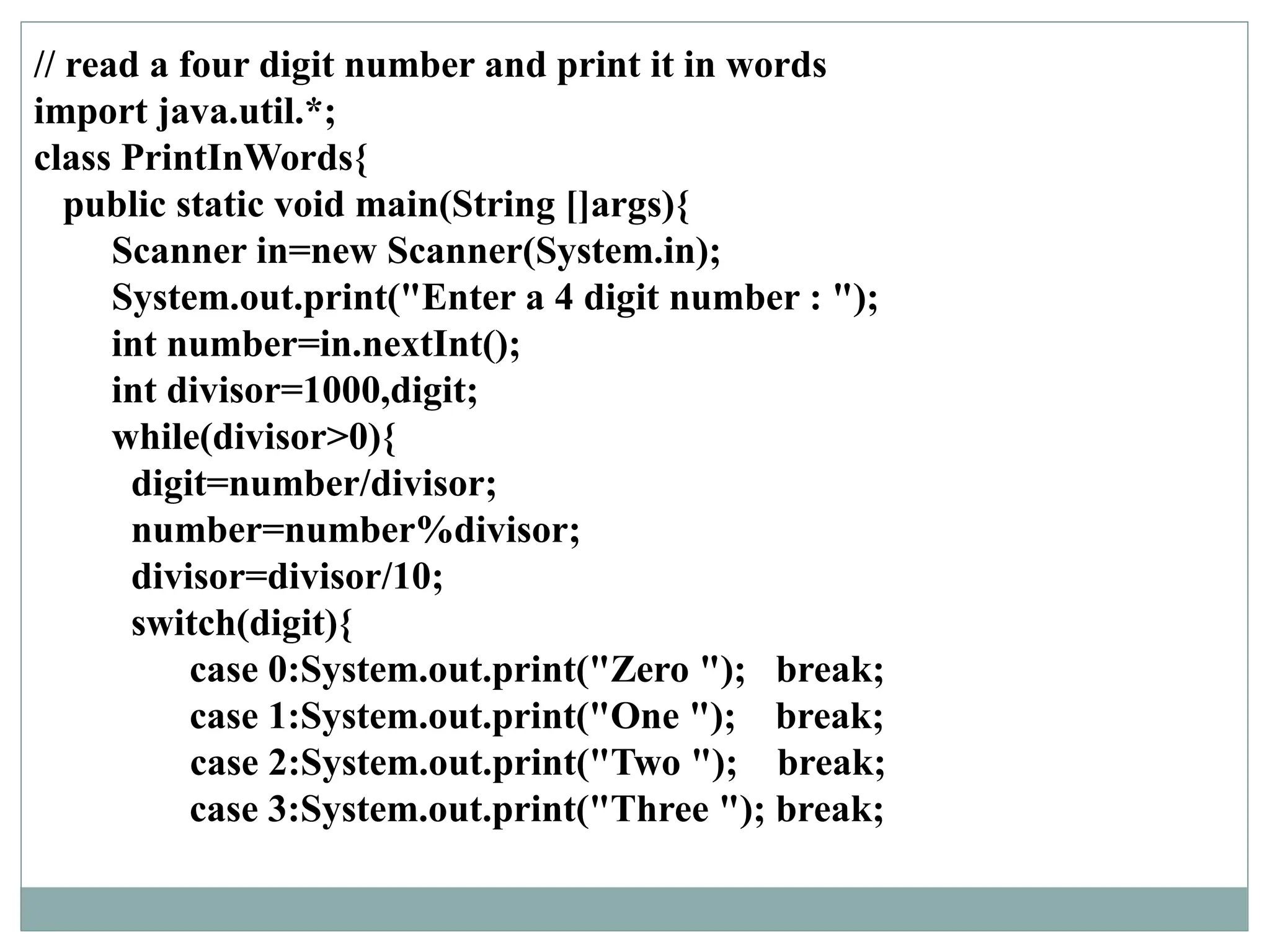 // read a four digit number and print it in words
import java.util.*;
class PrintInWords{
public static void main(String []args){
Scanner in=new Scanner(System.in);
System.out.print("Enter a 4 digit number : ");
int number=in.nextInt();
int divisor=1000,digit;
while(divisor>0){
digit=number/divisor;
number=number%divisor;
divisor=divisor/10;
switch(digit){
case 0:System.out.print("Zero "); break;
case 1:System.out.print("One "); break;
case 2:System.out.print("Two "); break;
case 3:System.out.print("Three "); break;
 