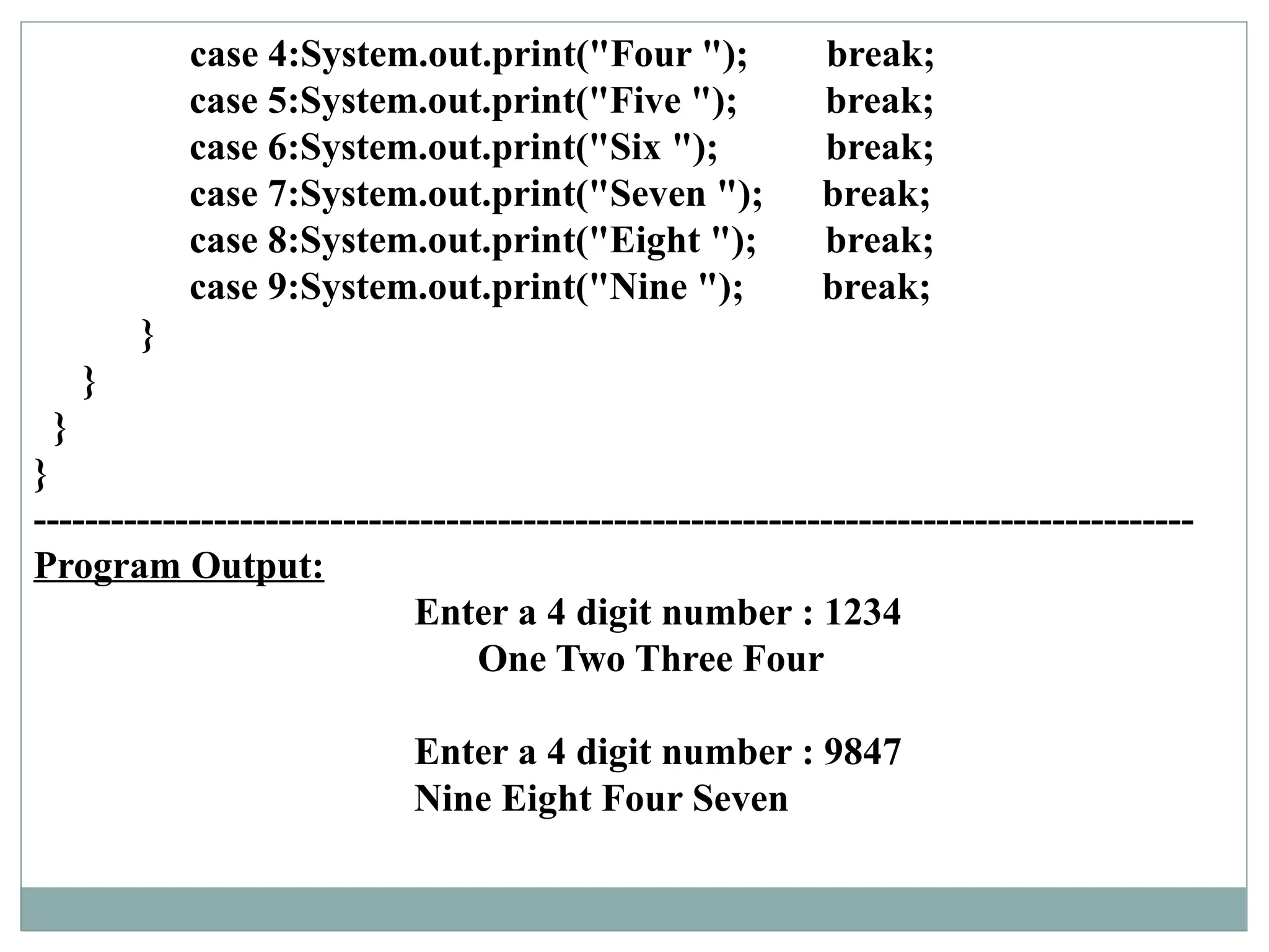 case 4:System.out.print("Four "); break;
case 5:System.out.print("Five "); break;
case 6:System.out.print("Six "); break;
case 7:System.out.print("Seven "); break;
case 8:System.out.print("Eight "); break;
case 9:System.out.print("Nine "); break;
}
}
}
}
------------------------------------------------------------------------------------------
Program Output:
Enter a 4 digit number : 1234
One Two Three Four
Enter a 4 digit number : 9847
Nine Eight Four Seven
 