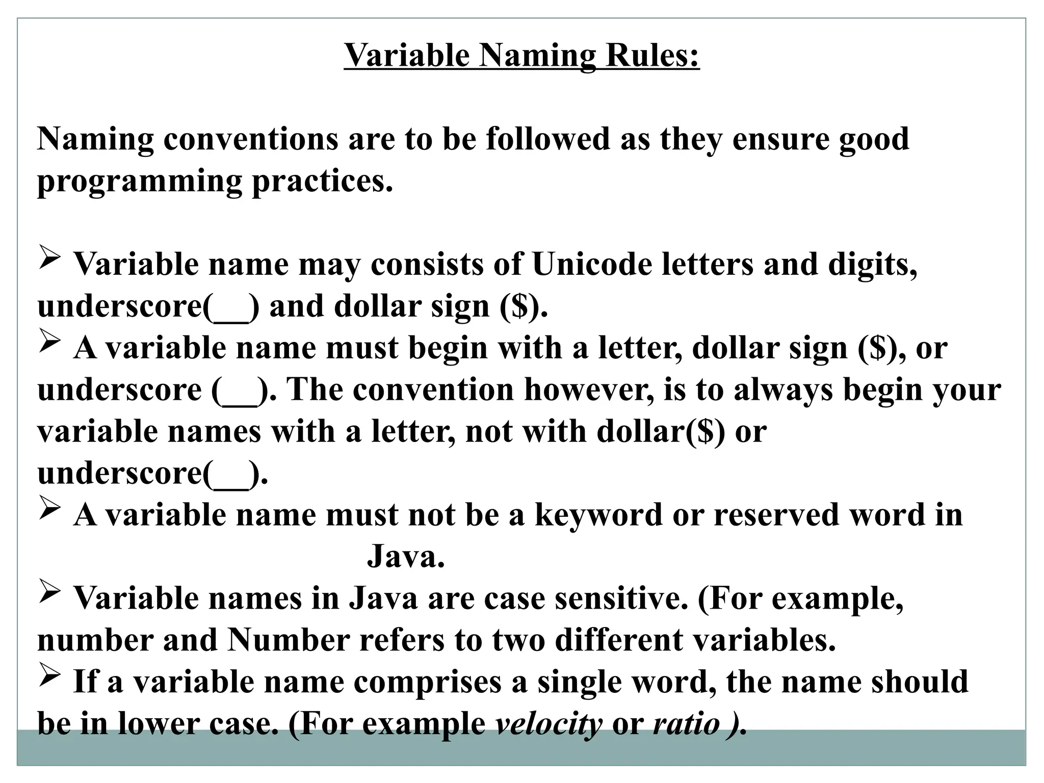 Variable Naming Rules:
Naming conventions are to be followed as they ensure good
programming practices.
 Variable name may consists of Unicode letters and digits,
underscore(__) and dollar sign ($).
 A variable name must begin with a letter, dollar sign ($), or
underscore (__). The convention however, is to always begin your
variable names with a letter, not with dollar($) or
underscore(__).
 A variable name must not be a keyword or reserved word in
Java.
 Variable names in Java are case sensitive. (For example,
number and Number refers to two different variables.
 If a variable name comprises a single word, the name should
be in lower case. (For example velocity or ratio ).
 