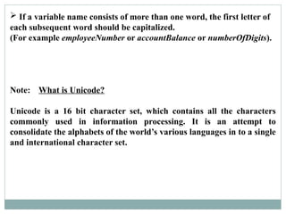  If a variable name consists of more than one word, the first letter of
each subsequent word should be capitalized.
(For example employeeNumber or accountBalance or numberOfDigits).
Note: What is Unicode?
Unicode is a 16 bit character set, which contains all the characters
commonly used in information processing. It is an attempt to
consolidate the alphabets of the world’s various languages in to a single
and international character set.
 