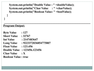 System.out.println("Double Value : " +doubleValue);
System.out.println("Char Value : " +charValue);
System.out.println("Boolean Value: " +boolValue);
}
}
____________________________________________________________
Program Output:
Byte Value : 127
Short Value : 32767
Int Value : 2147483647
Long Value : 9223372036854775807
Float Value : 123.456
Double Value : 123456.123456
Char Value : X
Boolean Value : true
 