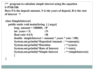 /** program to calculate simple interest using the equation
I=PNR/100
Here P is the deposit amount, N is the years of deposit, R is the rate
of interest */
class SimpleInterest{
public static void main(String [ ] args){
long amount = 100000; //P
int years = 5; //N
float rate=14.5; //R
double simpleInterest = amount * years * rate / 100;
System.out.println(“Deposited Amount : “+amount);
System.out.println(“Duration : “+years);
System.out.println(“Rate of Interest : “+rate);
System.out.println(“Simple Interest : “+simpleInterest);
}
}
 