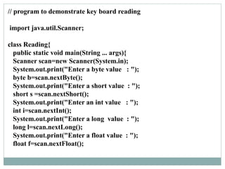 // program to demonstrate key board reading
import java.util.Scanner;
class Reading{
public static void main(String ... args){
Scanner scan=new Scanner(System.in);
System.out.print("Enter a byte value : ");
byte b=scan.nextByte();
System.out.print("Enter a short value : ");
short s =scan.nextShort();
System.out.print("Enter an int value : ");
int i=scan.nextInt();
System.out.print("Enter a long value : ");
long l=scan.nextLong();
System.out.print("Enter a float value : ");
float f=scan.nextFloat();
 