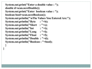 System.out.print("Enter a double value : ");
double d=scan.nextDouble();
System.out.print("Enter boolean value : ");
boolean bool=scan.nextBoolean();
System.out.println("nThe Values You Entered Are:");
System.out.println("Byte : "+b);
System.out.println("Short : "+s);
System.out.println("Int : "+i);
System.out.println("Long : "+l);
System.out.println("Float : "+f);
System.out.println("Double : "+d);
System.out.println("Boolean : "+bool);
}
}
 