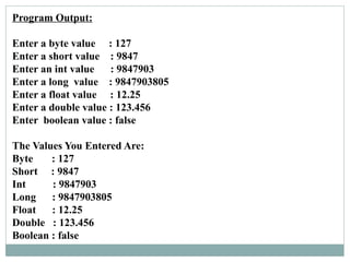 Program Output:
Enter a byte value : 127
Enter a short value : 9847
Enter an int value : 9847903
Enter a long value : 9847903805
Enter a float value : 12.25
Enter a double value : 123.456
Enter boolean value : false
The Values You Entered Are:
Byte : 127
Short : 9847
Int : 9847903
Long : 9847903805
Float : 12.25
Double : 123.456
Boolean : false
 