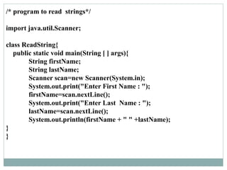 /* program to read strings*/
import java.util.Scanner;
class ReadString{
public static void main(String [ ] args){
String firstName;
String lastName;
Scanner scan=new Scanner(System.in);
System.out.print("Enter First Name : ");
firstName=scan.nextLine();
System.out.print("Enter Last Name : ");
lastName=scan.nextLine();
System.out.println(firstName + " " +lastName);
}
}
 