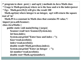 /* program to show pow( ) and sqrt( ) methods in Java Math class
* Usage is Math.pow(m,n) where m is the base and n is the index/power
* Eg:- Math.pow(10,2) will give the result 100
Math.sqrt(m) where integer is an integer, sqrt will return the square
root of ‘m’
Math.PI is a constant in Math class that contains PI value.*/
import java.util.Scanner;
class JavaMaths {
public static void main(String [ ]args){
Scanner read=new Scanner(System.in);
int base,index;
System.out.print("Enter base and index : ");
base=read.nextInt();
index=read.nextInt();
double result=Math.pow(base,index);
System.out.print("Enter an Integer : ");
int number=read.nextInt();
double root=Math.sqrt(number);
 