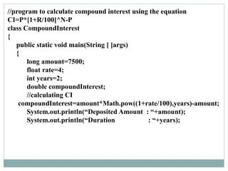 //program to calculate compound interest using the equation
CI=P*[1+R/100]^N-P
class CompoundInterest
{
public static void main(String [ ]args)
{
long amount=7500;
float rate=4;
int years=2;
double compoundInterest;
//calculating CI
compoundInterest=amount*Math.pow((1+rate/100),years)-amount;
System.out.println(“Deposited Amount : “+amount);
System.out.println(“Duration : “+years);
 