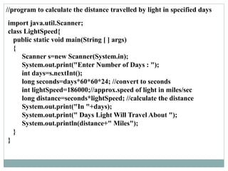 //program to calculate the distance travelled by light in specified days
import java.util.Scanner;
class LightSpeed{
public static void main(String [ ] args)
{
Scanner s=new Scanner(System.in);
System.out.print("Enter Number of Days : ");
int days=s.nextInt();
long seconds=days*60*60*24; //convert to seconds
int lightSpeed=186000;//approx.speed of light in miles/sec
long distance=seconds*lightSpeed; //calculate the distance
System.out.print("In "+days);
System.out.print(" Days Light Will Travel About ");
System.out.println(distance+" Miles");
}
}
 
