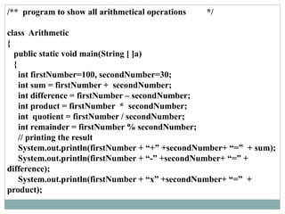 /** program to show all arithmetical operations */
class Arithmetic
{
public static void main(String [ ]a)
{
int firstNumber=100, secondNumber=30;
int sum = firstNumber + secondNumber;
int difference = firstNumber – secondNumber;
int product = firstNumber * secondNumber;
int quotient = firstNumber / secondNumber;
int remainder = firstNumber % secondNumber;
// printing the result
System.out.println(firstNumber + “+” +secondNumber+ “=” + sum);
System.out.println(firstNumber + “-” +secondNumber+ “=” +
difference);
System.out.println(firstNumber + “x” +secondNumber+ “=” +
product);
 