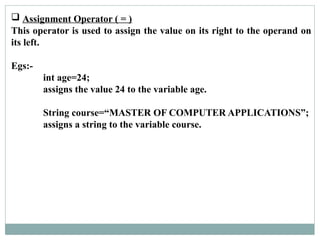  Assignment Operator ( = )
This operator is used to assign the value on its right to the operand on
its left.
Egs:-
int age=24;
assigns the value 24 to the variable age.
String course=“MASTER OF COMPUTER APPLICATIONS”;
assigns a string to the variable course.
 
