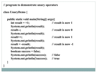 // program to demonstrate unary operators
class UnaryDemo {
public static void main(String[] args){
int result = +1; // result is now 1
System.out.println(result);
result--; // result is now 0
System.out.println(result);
result++; // result is now 1
System.out.println(result);
result = -result; // result is now -1
System.out.println(result);
boolean success = false;
System.out.println(success); // false
System.out.println(!success); // true
}
}
 