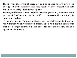 The increment/decrement operators can be applied before (prefix) or
after (postfix) the operand. The code result++; and ++result; will both
end in result being incremented by one.
The only difference is that the prefix version (++result) evaluates to the
incremented value, whereas the postfix version (result++) evaluates to
the original value.
If you are just performing a simple increment/decrement, it doesn't
really matter which version you choose. But if you use this operator in
part of a larger expression, the one that you choose may make a
significant difference.
 