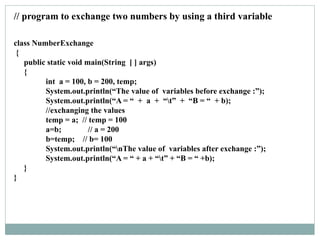class NumberExchange
{
public static void main(String [ ] args)
{
int a = 100, b = 200, temp;
System.out.println(“The value of variables before exchange :”);
System.out.println(“A = “ + a + “t” + “B = “ + b);
//exchanging the values
temp = a; // temp = 100
a=b; // a = 200
b=temp; // b= 100
System.out.println(“nThe value of variables after exchange :”);
System.out.println(“A = “ + a + “t” + “B = “ +b);
}
}
// program to exchange two numbers by using a third variable
 
