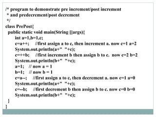 /* program to demonstrate pre increment/post increment
* and predecrement/post decrement
*/
class PrePost{
public static void main(String []args){
int a=1,b=1,c;
c=a++; //first assign a to c, then increment a. now c=1 a=2
System.out.println(a+" "+c);
c=++b; //first increment b then assign b to c. now c=2 b=2
System.out.println(b+" "+c);
a=1; // now a = 1
b=1; // now b = 1
c=a--; //first assign a to c, then decrement a. now c=1 a=0
System.out.println(a+" "+c);
c=--b; //first decrement b then assign b to c. now c=0 b=0
System.out.println(b+" "+c);
}
}
 