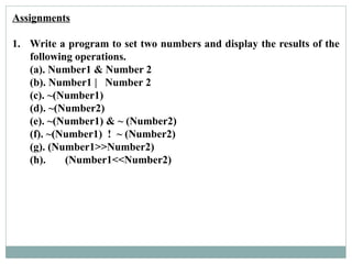 Assignments
1. Write a program to set two numbers and display the results of the
following operations.
(a). Number1 & Number 2
(b). Number1 | Number 2
(c). ~(Number1)
(d). ~(Number2)
(e). ~(Number1) & ~ (Number2)
(f). ~(Number1) ! ~ (Number2)
(g). (Number1>>Number2)
(h). (Number1<<Number2)
 