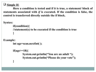  Simple If:
Here a condition is tested and if it is true, a statement/ block of
statements associated with if is executed. If the condition is false, the
control is transferred directly outside the if block.
Syntax:
if(condition){
//statement(s) to be executed if the condition is true
}
Example:
int age=scan.nextInt( );
if(age>=18){
System.out.println(“You are an adult “);
System.out.println(“Please do your vote”);
}
 