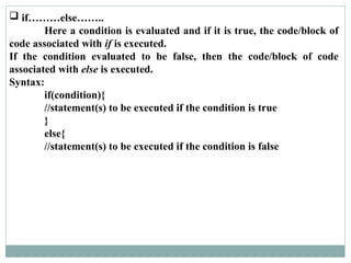  if………else……..
Here a condition is evaluated and if it is true, the code/block of
code associated with if is executed.
If the condition evaluated to be false, then the code/block of code
associated with else is executed.
Syntax:
if(condition){
//statement(s) to be executed if the condition is true
}
else{
//statement(s) to be executed if the condition is false
 