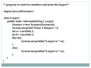 /* program to read two numbers and print the largest*/
import java.util.Scanner;
class Larger{
public static void main(String [ ] args){
Scanner s=new Scanner(System.in);
System.out.print(“Enter 2 Integers :”);
int a= s.nextInt( );
int b= s.nextInt( );
if(a>b){
System.out.println(“Largest is “+a);
}
else{
System.out.println(“Largest is “+a);
}
}
}
 