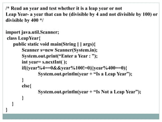 /* Read an year and test whether it is a leap year or not
Leap Year- a year that can be (divisible by 4 and not divisible by 100) or
divisible by 400 */
import java.util.Scanner;
class LeapYear{
public static void main(String [ ] args){
Scanner s=new Scanner(System.in);
System.out.print(“Enter a Year : ”);
int year= s.nextInt( );
if((year%4==0&&year%100!=0)||year%400==0){
System.out.println(year + “Is a Leap Year”);
}
else{
System.out.println(year + “Is Not a Leap Year”);
}
}
}
 