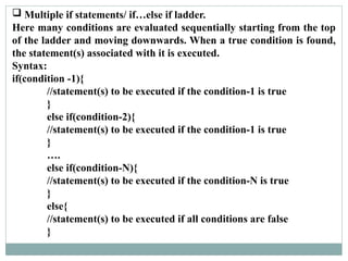  Multiple if statements/ if…else if ladder.
Here many conditions are evaluated sequentially starting from the top
of the ladder and moving downwards. When a true condition is found,
the statement(s) associated with it is executed.
Syntax:
if(condition -1){
//statement(s) to be executed if the condition-1 is true
}
else if(condition-2){
//statement(s) to be executed if the condition-1 is true
}
….
else if(condition-N){
//statement(s) to be executed if the condition-N is true
}
else{
//statement(s) to be executed if all conditions are false
}
 