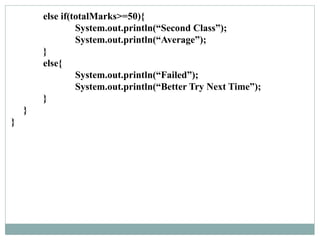 else if(totalMarks>=50){
System.out.println(“Second Class”);
System.out.println(“Average”);
}
else{
System.out.println(“Failed”);
System.out.println(“Better Try Next Time”);
}
}
}
 