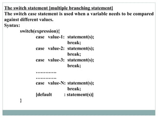 The switch statement [multiple branching statement]
The switch case statement is used when a variable needs to be compared
against different values.
Syntax:
switch(expression){
case value-1: statement(s);
break;
case value-2: statement(s);
break;
case value-3: statement(s);
break;
………….
………….
case value-N: statement(s);
break;
[default : statement(s)]
}
 