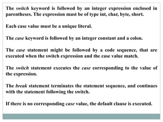 The switch keyword is followed by an integer expression enclosed in
parentheses. The expression must be of type int, char, byte, short.
Each case value must be a unique literal.
The case keyword is followed by an integer constant and a colon.
The case statement might be followed by a code sequence, that are
executed when the switch expression and the case value match.
The switch statement executes the case corresponding to the value of
the expression.
The break statement terminates the statement sequence, and continues
with the statement following the switch.
If there is no corresponding case value, the default clause is executed.
 