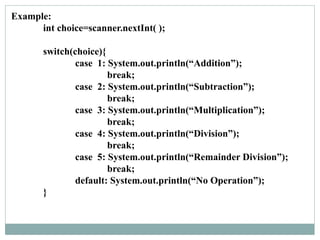 Example:
int choice=scanner.nextInt( );
switch(choice){
case 1: System.out.println(“Addition”);
break;
case 2: System.out.println(“Subtraction”);
break;
case 3: System.out.println(“Multiplication”);
break;
case 4: System.out.println(“Division”);
break;
case 5: System.out.println(“Remainder Division”);
break;
default: System.out.println(“No Operation”);
}
 
