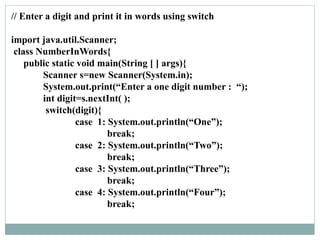 // Enter a digit and print it in words using switch
import java.util.Scanner;
class NumberInWords{
public static void main(String [ ] args){
Scanner s=new Scanner(System.in);
System.out.print(“Enter a one digit number : “);
int digit=s.nextInt( );
switch(digit){
case 1: System.out.println(“One”);
break;
case 2: System.out.println(“Two”);
break;
case 3: System.out.println(“Three”);
break;
case 4: System.out.println(“Four”);
break;
 