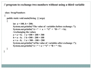 class SwapNumbers
{
public static void main(String [ ] args)
{
int a = 100, b = 200;
System.out.println(“The value of variables before exchange :”);
System.out.println(“A = “ + a + “t” + “B = “ + b);
//exchanging the values
a = a + b; // a =100 + 200 = 300
b = a – b; // b =300 – 200 = 100
a = a – b; // a = 300 – 100 = 200
System.out.println(“nThe value of variables after exchange :”);
System.out.println(“A = “ + a + “t” + “B = “ +b);
}
}
// program to exchange two numbers without using a third variable
 