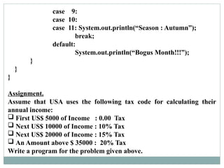 case 9:
case 10:
case 11: System.out.println(“Season : Autumn”);
break;
default:
System.out.println(“Bogus Month!!!”);
}
}
}
Assignment.
Assume that USA uses the following tax code for calculating their
annual income:
 First US$ 5000 of Income : 0.00 Tax
 Next US$ 10000 of Income : 10% Tax
 Next US$ 20000 of Income : 15% Tax
 An Amount above $ 35000 : 20% Tax
Write a program for the problem given above.
 