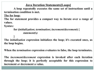 Java Iteration Statements[Loops]
A loop repeatedly executes the same set of instructions until a
termination condition is met.
The for loop:
The for statement provides a compact way to iterate over a range of
values.
Syntax:
for (initialization; termination; increment/decrement) {
statement(s)
}
The initialization expression initializes the loop; it's executed once, as
the loop begins.
When the termination expression evaluates to false, the loop terminates.
The increment/decrement expression is invoked after each iteration
through the loop; it is perfectly acceptable for this expression to
increment or decrement a value.
 