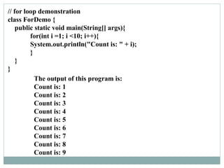 // for loop demonstration
class ForDemo {
public static void main(String[] args){
for(int i =1; i <10; i++){
System.out.println("Count is: " + i);
}
}
}
The output of this program is:
Count is: 1
Count is: 2
Count is: 3
Count is: 4
Count is: 5
Count is: 6
Count is: 7
Count is: 8
Count is: 9
 