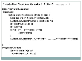 // read a limit N and sum the series 1+2+3+4+5+……………+N
import java.util.Scanner;
class Sum{
public static void main(String [ ] args){
Scanner s=new Scanner(System.in);
System.out.print(“Enter a limit (N): “);
int limit=s.nextInt( );
int sum=0;
for(int i = 1; i < = limit; i ++){
sum=sum+i;
}
System.out.println(“1+2+3+4+5+…………+”+limit+”=“+sum);
}
}
Program Output:
Enter a limit (N): 15
1+2+3+4+5+.....+15=120
 