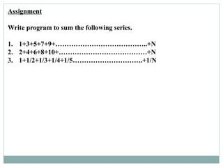 Assignment
Write program to sum the following series.
1. 1+3+5+7+9+…………………………………..+N
2. 2+4+6+8+10+…………………………………+N
3. 1+1/2+1/3+1/4+1/5………………………….+1/N
 