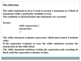 The while loop.
The while statement in Java is used to execute a statement or a block of
statements while a particular condition is true.
The condition is checked before the statements are executed.
Syntax:
while (expression) {
statement(s)
}
The while statement evaluates expression, which must return a boolean
value.
If the expression evaluates to true, the while statement executes the
statement(s) in the while block.
The while statement continues testing the expression and executing its
block until the expression evaluates to false.
 
