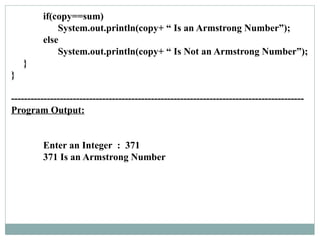 if(copy==sum)
System.out.println(copy+ “ Is an Armstrong Number”);
else
System.out.println(copy+ “ Is Not an Armstrong Number”);
}
}
------------------------------------------------------------------------------------------
Program Output:
Enter an Integer : 371
371 Is an Armstrong Number
 