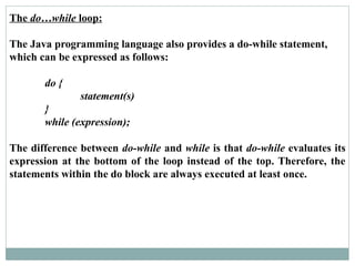 The do…while loop:
The Java programming language also provides a do-while statement,
which can be expressed as follows:
do {
statement(s)
}
while (expression);
The difference between do-while and while is that do-while evaluates its
expression at the bottom of the loop instead of the top. Therefore, the
statements within the do block are always executed at least once.
 