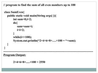 // program to find the sum of all even numbers up to 100
class SumEven{
public static void main(String args[ ]){
int sum=0,i=2;
do{
sum=sum+i;
i=i+2;
}
while(i<=100);
System.out.println(“2+4+6+8+….+100 = “+sum);
}
}
------------------------------------------------------------------------------------------
Program Output:
2+4+6+8+.....+100 = 2550
 
