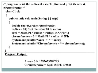 class Circle
{
public static void main(String [ ] args)
{
double radius,area,circumference;
radius = 10; //set the value 10 to radius
area = Math.PI * radius * radius; // A=PIr^2
circumference = 2 * Math.PI * radius; // 2PIr
System.out.println(“Area = “ + area);
System.out.println(“Circumference = “ + circumference);
}
}
Program Output:
Area = 314.1592653589793
Circumference = 62.83185307179586
/* program to set the radius of a circle , find and print its area &
circumference */
 