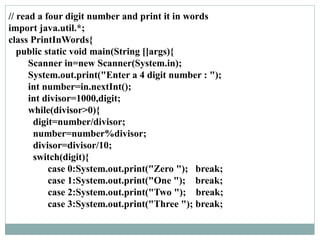 // read a four digit number and print it in words
import java.util.*;
class PrintInWords{
public static void main(String []args){
Scanner in=new Scanner(System.in);
System.out.print("Enter a 4 digit number : ");
int number=in.nextInt();
int divisor=1000,digit;
while(divisor>0){
digit=number/divisor;
number=number%divisor;
divisor=divisor/10;
switch(digit){
case 0:System.out.print("Zero "); break;
case 1:System.out.print("One "); break;
case 2:System.out.print("Two "); break;
case 3:System.out.print("Three "); break;
 