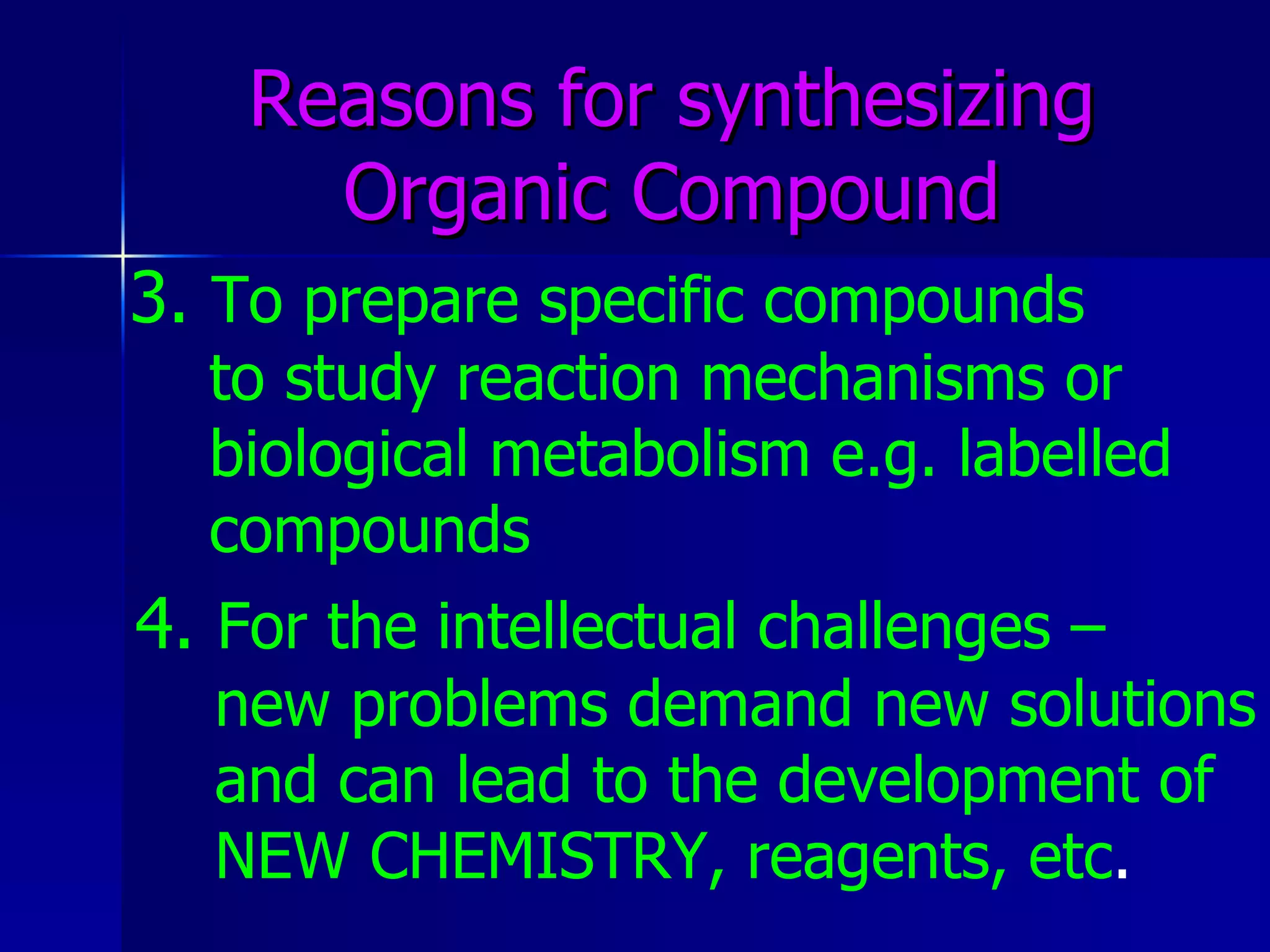 Reasons for synthesizing Organic Compound 3.   To prepare specific compounds  to study reaction mechanisms or  biological metabolism e.g. labelled  compounds   4.   For the intellectual challenges –  new problems demand new solutions and can lead to the development of NEW CHEMISTRY, reagents, etc . 